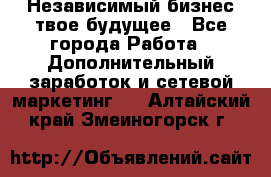 Независимый бизнес-твое будущее - Все города Работа » Дополнительный заработок и сетевой маркетинг   . Алтайский край,Змеиногорск г.